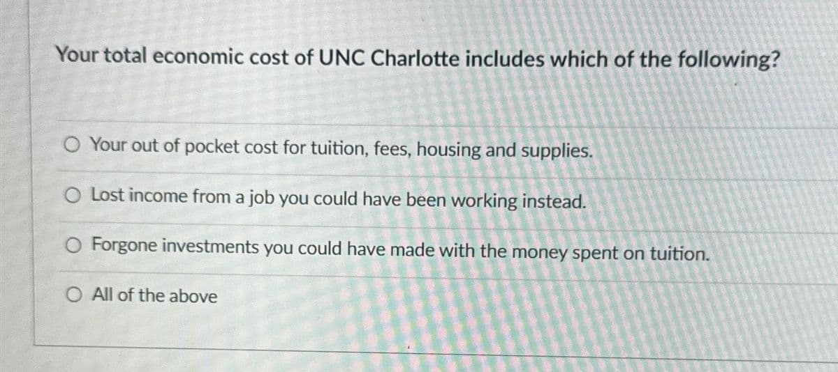 Your total economic cost of UNC Charlotte includes which of the following?
O Your out of pocket cost for tuition, fees, housing and supplies.
O Lost income from a job you could have been working instead.
O Forgone investments you could have made with the money spent on tuition.
O All of the above