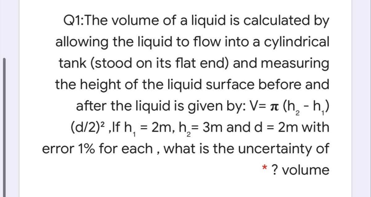 Q1:The volume of a liquid is calculated by
allowing the liquid to flow into a cylindrical
tank (stood on its flat end) and measuring
the height of the liquid surface before and
after the liquid is given by: V= n (h, - h,)
(d/2)? ,If h, = 2m, h,= 3m andd = 2m with
error 1% for each , what is the uncertainty of
1
* ? volume
