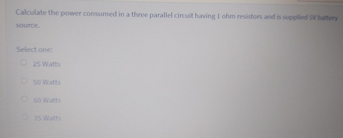 Calculate the power consumed in a three parallel circuit having 1 ohm resistors and is supplied 5V battery
source.
Select one:
O 25 Watts
50 Watts
O 60 Watts
O 75 Watts