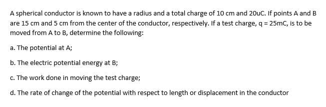 A spherical conductor is known to have a radius and a total charge of 10 cm and 20uc. If points A and B
are 15 cm and 5 cm from the center of the conductor, respectively. If a test charge, q = 25mC, is to be
moved from A to B, determine the following:
a. The potential at A;
b. The electric potential energy at B;
c. The work done in moving the test charge;
d. The rate of change of the potential with respect to length or displacement in the conductor
