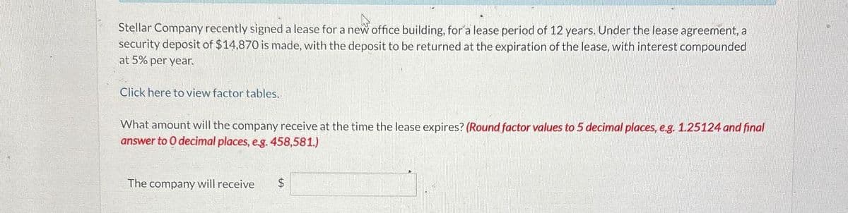 Stellar Company recently signed a lease for a new office building, for a lease period of 12 years. Under the lease agreement, a
security deposit of $14,870 is made, with the deposit to be returned at the expiration of the lease, with interest compounded
at 5% per year.
Click here to view factor tables.
What amount will the company receive at the time the lease expires? (Round factor values to 5 decimal places, e.g. 1.25124 and final
answer to O decimal places, e.g. 458,581.)
The company will receive $