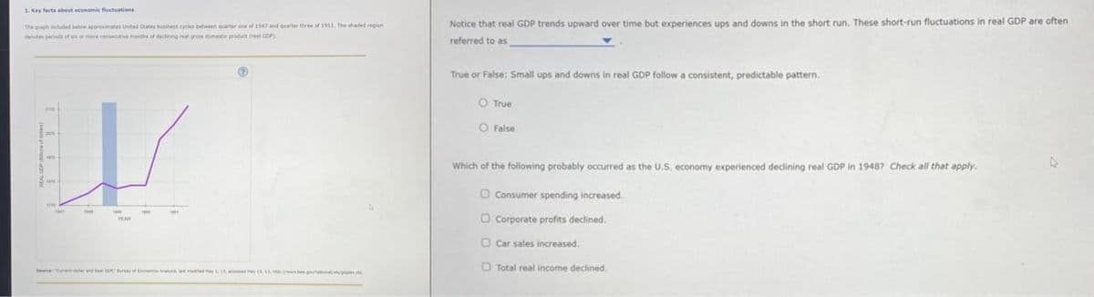 1. Key facts about economic fluctuations
The graph included below approximates United States business cycles between quarter one of 1947 and quarter three of 1951. The shaded region
denotes periods of six or more consecutive months of declining real gross domestic product (real GDP)
Notice that real GDP trends upward over time but experiences ups and downs in the short run. These short-run fluctuations in real GDP are often
referred to as
True or False: Small ups and downs in real GDP follow a consistent, predictable pattern.
O True
O False
Which of the following probably occurred as the U.S. economy experienced declining real GDP in 1948? Check all that apply.
Consumer spending increased.
Corporate profits declined.
Car sales increased.
Total real income declined.