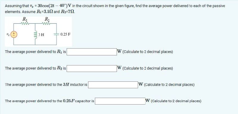 Assuming that v = 30 cos(2t -40°) V in the circuit shown in the given figure, find the average power delivered to each of the passive
elements. Assume R₁-3.50 and R2=70.
R₁
ww
R₁₂
3H
0.25 F
The average power delivered to R₁ is
W (Calculate to 2 decimal places)
The average power delivered to R2 is
W (Calculate to 2 decimal places)
The average power delivered to the 3H inductor is
The average power delivered to the 0.25F capacitor is
W (Calculate to 2 decimal places)
W (Calculate to 2 decimal places)