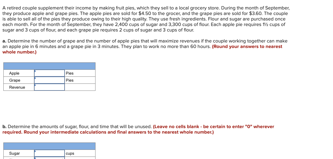 A retired couple supplement their income by making fruit pies, which they sell to a local grocery store. During the month of September,
they produce apple and grape pies. The apple pies are sold for $4.50 to the grocer, and the grape pies are sold for $3.60. The couple
is able to sell all of the pies they produce owing to their high quality. They use fresh ingredients. Flour and sugar are purchased once
each month. For the month of September, they have 2,400 cups of sugar and 3,300 cups of flour. Each apple pie requires 1½ cups of
sugar and 3 cups of flour, and each grape pie requires 2 cups of sugar and 3 cups of flour.
a. Determine the number of grape and the number of apple pies that will maximize revenues if the couple working together can make
an apple pie in 6 minutes and a grape pie in 3 minutes. They plan to work no more than 60 hours. (Round your answers to nearest
whole number.)
Apple
Grape
Revenue
Pies
Pies
b. Determine the amounts of sugar, flour, and time that will be unused. (Leave no cells blank - be certain to enter "0" wherever
required. Round your intermediate calculations and final answers to the nearest whole number.)
Sugar
cups