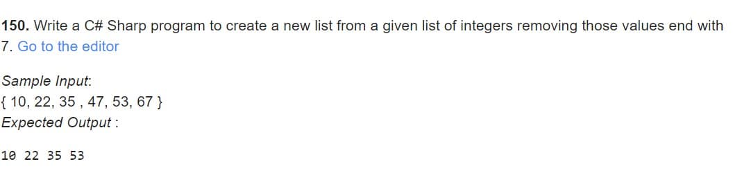 150. Write a C# Sharp program to create a new list from a given list of integers removing those values end with
7. Go to the editor
Sample Input:
{ 10, 22, 35 , 47, 53, 67 }
Expected Output :
10 22 35 53
