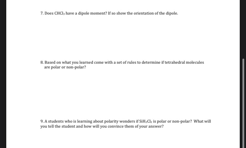 7. Does CHCI3 have a dipole moment? If so show the orientation of the dipole.
8. Based on what you learned come with a set of rules to determine if tetrahedral molecules
are polar or non-polar?
9. A students who is learning about polarity wonders if SiH2Clz is polar or non-polar? What will
you tell the student and how will you convince them of your answer?
