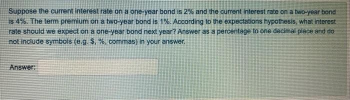 Suppose the current interest rate on a one-year bond is 2% and the current interest rate on a two-year bond
is 4%. The term premium on a two-year bond is 1%. According to the expectations hypothesis, what interest
rate should we expect on a one-year bond next year? Answer as a percentage to one decimal place and do
not include symbols (e.g. $, %, commas) in your answer.
Answer:
