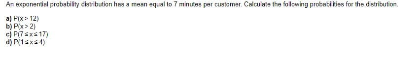 An exponential probability distribution has a mean equal to 7 minutes per customer. Calculate the following probabilities for the distribution.
a) P(x > 12)
b) P(x > 2)
c) P(7 ≤x≤ 17)
d) P(1 ≤x≤ 4)