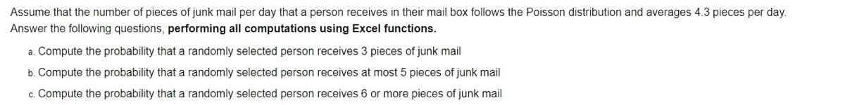 Assume that the number of pieces of junk mail per day that a person receives in their mail box follows the Poisson distribution and averages 4.3 pieces per day.
Answer the following questions, performing all computations using Excel functions.
a. Compute the probability that a randomly selected person receives 3 pieces of junk mail
b. Compute the probability that a randomly selected person receives at most 5 pieces of junk mail
c. Compute the probability that a randomly selected person receives 6 or more pieces of junk mail