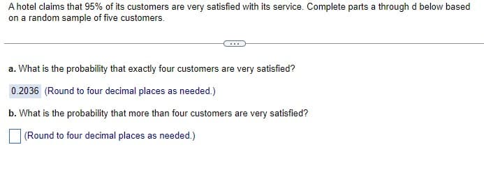 A hotel claims that 95% of its customers are very satisfied with its service. Complete parts a through d below based
on a random sample of five customers.
a. What is the probability that exactly four customers are very satisfied?
0.2036 (Round to four decimal places as needed.)
b. What is the probability that more than four customers are very satisfied?
(Round to four decimal places as needed.)