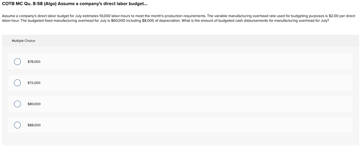 COTB MC Qu. 8-58 (Algo) Assume a company's direct labor budget...
Assume a company's direct labor budget for July estimates 10,000 labor-hours to meet the month's production requirements. The variable manufacturing overhead rate used for budgeting purposes is $2.00 per direct
labor-hour. The budgeted fixed manufacturing overhead for July is $60,000 including $8,000 of depreciation. What is the amount of budgeted cash disbursements for manufacturing overhead for July?
Multiple Choice
$78,000
$72,000
$80,000
$88,000
