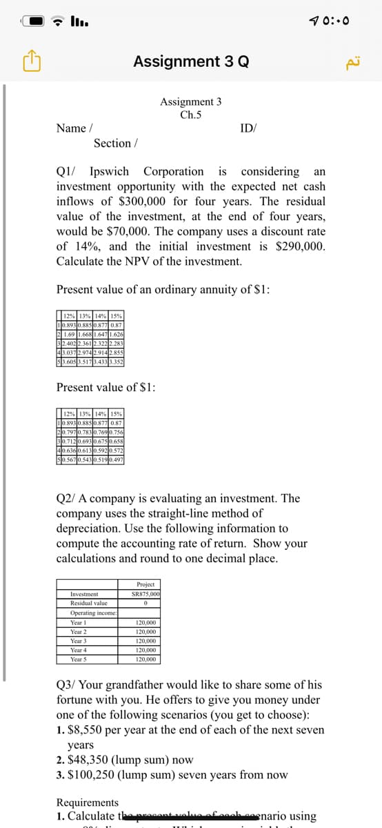 10:.0
Assignment 3 Q
Assignment 3
Ch.5
Name /
ID/
Section /
Q1/ Ipswich Corporation is considering an
investment opportunity with the expected net cash
inflows of $300,000 for four years. The residual
value of the investment, at the end of four years,
would be $70,000. The company uses a discount rate
of 14%, and the initial investment is $290,000.
Calculate the NPV of the investment.
Present value of an ordinary annuity of $1:
12% 13% 14% 15%
10.8930.885 0.877 0.87
2 1.69 1.668 1.6471.626
32.402 2.3612.3222.283
43.037 2.974 2.914 2.855
3.605 3.5173.4333.352
Present value of $1:
12% 13% 14% 15%
00.893 0.885 0.877 0.87
20.7970.7830.769 0.756
30.7120.693 0.675 0.658
40.6360.6130.592 0.572
0.567 0.5430.5190.497
Q2/ A company is evaluating an investment. The
company uses the straight-line method of
depreciation. Use the following information to
compute the accounting rate of return. Show your
calculations and round to one decimal place.
Project
Investment
SR875,000
Residual value
Operating income:
120,000
Year I
Year 2
120,000
Year 3
120,000
Year 4
120,000
Year S
120,000
Q3/ Your grandfather would like to share some of his
fortune with you. He offers to give you money under
one of the following scenarios (you get to choose):
1. $8,550 per year at the end of each of the next seven
years
2. $48,350 (lump sum) now
3. $100,250 (lump sum) seven years from now
Requirements
1. Calculate the pcont valua efanah saenario using
IUL 1
