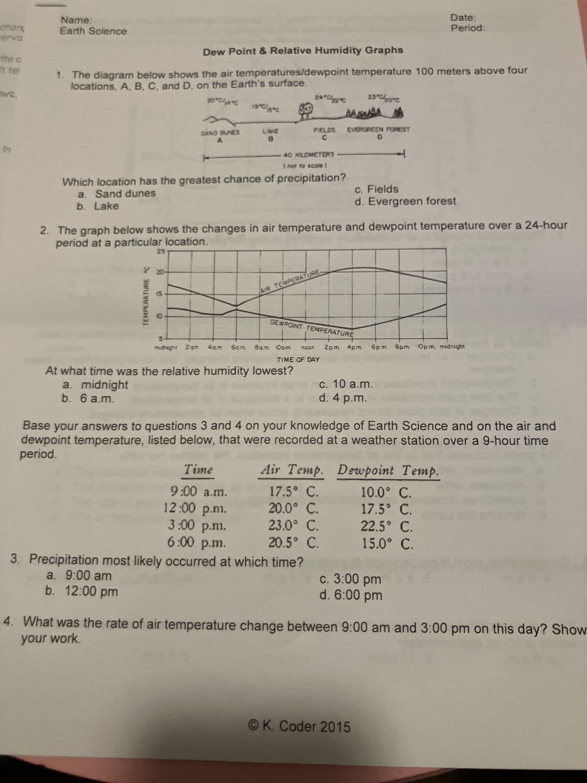 chang
erva
Name:
Earth Science
Date:
Period:
ite c
It tel
Dew Point & Relative Humidity Graphs
1. The diagram below shows the air temperatures/dewpoint temperature 100 meters above four
locations, A, B, C, and D, on the Earth's surface.
ws.
20°C/14°C
19°C/5*C
24°C22°C
23°C/20°C
AAAA
SAND DUNES
A
LAKE
8
FIELDS
EVERGREEN FOREST
C
In
40 KILOMETERS
(not to scale)
D
T
Which location has the greatest chance of precipitation?
a. Sand dunes
b. Lake
c. Fields
d. Evergreen forest
2. The graph below shows the changes in air temperature and dewpoint temperature over a 24-hour
period at a particular location.
TEMPERATURE °C
25
20
AIR TEMPERATURE.
10
DEWPOINT TEMPERATURE
5
midnight 2am 4am 6cm 8am. Oam ncon
TIME OF DAY
2p.m. 4pm. 6p.m. 8pm. Opm, midnight
At what time was the relative humidity lowest?
a. midnight
b. 6 a.m.
c. 10 a.m.
d. 4 p.m.
Base your answers to questions 3 and 4 on your knowledge of Earth Science and on the air and
dewpoint temperature, listed below, that were recorded at a weather station over a 9-hour time
period.
Time
Air Temp.
Dewpoint Temp.
9:00 a.m.
17.5° C.
10.0° C.
12:00 p.m.
20.0° C.
17.5° C.
3:00 p.m.
23.0° C.
22.5° C.
6:00 p.m.
20.5° C.
15.0° C.
3. Precipitation most likely occurred at which time?
a. 9:00 am
c. 3:00 pm
d. 6:00 pm
b. 12:00 pm
4. What was the rate of air temperature change between 9:00 am and 3:00 pm on this day? Show
your work.
OK. Coder 2015