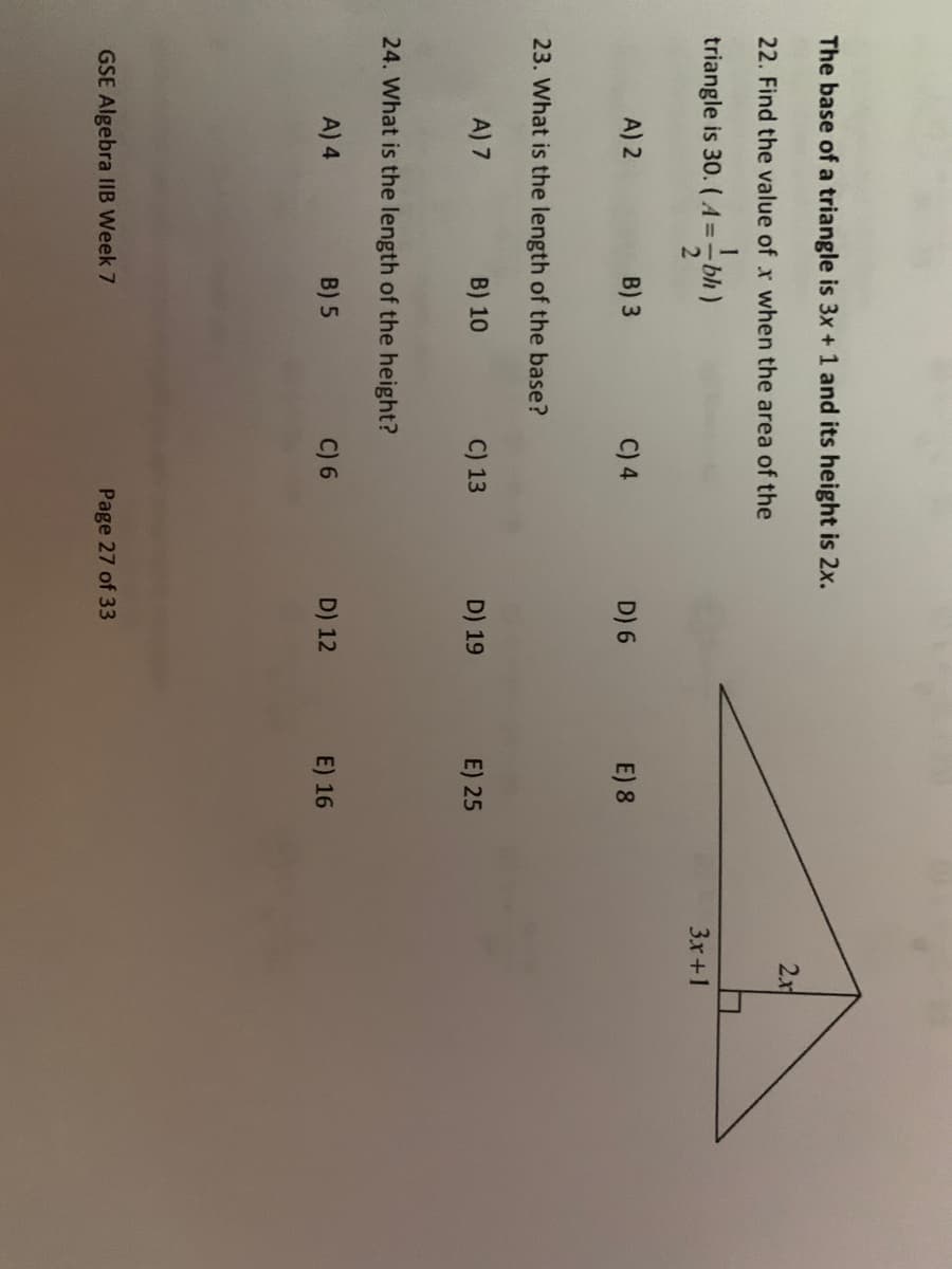 The base of a triangle is 3x + 1 and its height is 2x.
22. Find the value of x when the area of the
triangle is 30. (A==bh)
A) 2
B) 3
23. What is the length of the base?
A) 7
B) 10
24. What is the length of the height?
A) 4
B) 5
GSE Algebra IIB Week 7
C) 4
C) 13
C) 6
D) 6
D) 19
D) 12
Page 27 of 33
E) 8
E) 25
E) 16
2.r
3x+1