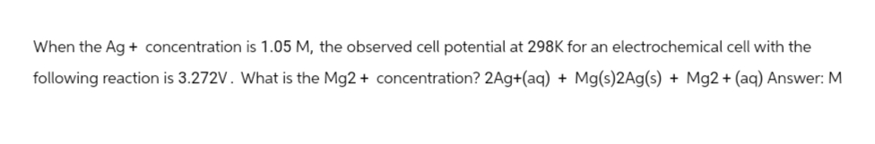 When the Ag + concentration is 1.05 M, the observed cell potential at 298K for an electrochemical cell with the
following reaction is 3.272V. What is the Mg2+ concentration? 2Ag+(aq) + Mg(s)2Ag(s) + Mg2+ (aq) Answer: M