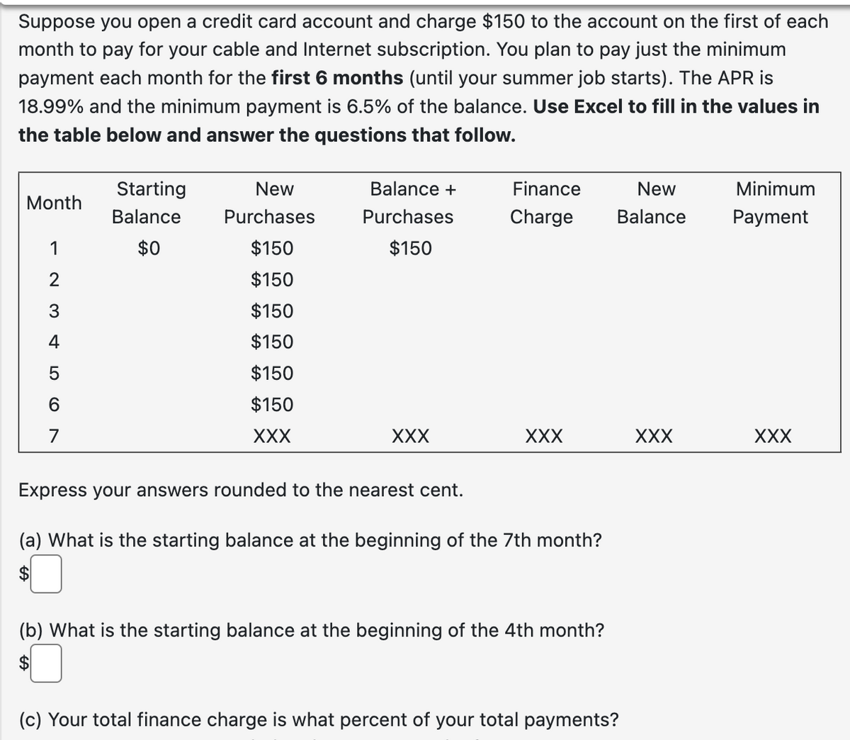 Suppose you open a credit card account and charge $150 to the account on the first of each
month to pay for your cable and Internet subscription. You plan to pay just the minimum
payment each month for the first 6 months (until your summer job starts). The APR is
18.99% and the minimum payment is 6.5% of the balance. Use Excel to fill in the values in
the table below and answer the questions that follow.
Month
— 23 5 6
1
4
7
Starting
Balance
$0
New
Purchases
$150
$150
$150
$150
$150
$150
XXX
Balance +
Purchases
$150
XXX
Finance
New
Charge Balance
XXX
Express your answers rounded to the nearest cent.
(a) What is the starting balance at the beginning of the 7th month?
$
(b) What is the starting balance at the beginning of the 4th month?
$
(c) Your total finance charge is what percent of your total payments?
XXX
Minimum
Payment
XXX