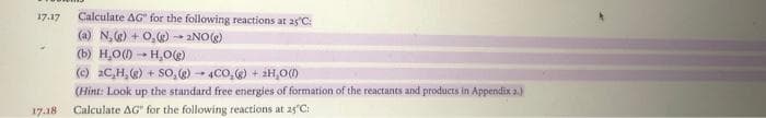 17.17
17.18
Calculate AG" for the following reactions at 25°C:
(a) N₂(g) + O₂(g) →→ 2NO(g)
(b) H₂O()→ H₂O(g)
(c) 2C,H, (g) + SO, (g) 4CO₂(g) + 2H₂O(l)
(Hint: Look up the standard free energies of formation of the reactants and products in Appendix 2.)
Calculate AG" for the following reactions at 25°C: