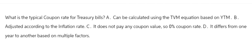 What is the typical Coupon rate for Treasury bills? A. Can be calculated using the TVM equation based on YTM. B.
Adjusted according to the Inflation rate. C. It does not pay any coupon value, so 0% coupon rate. D. It differs from one
year to another based on multiple factors.