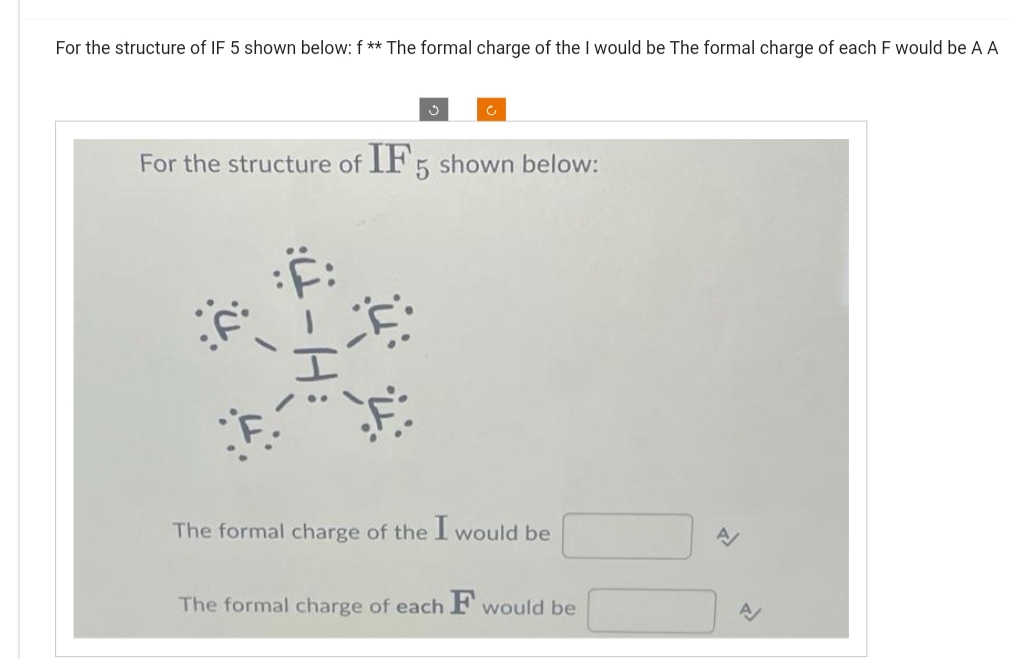 For the structure of IF 5 shown below: f ** The formal charge of the I would be The formal charge of each F would be A A
For the structure of IF 5 shown below:
The formal charge of the I would be
The formal charge of each F would be
A/