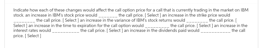 Indicate how each of these changes would affect the call option price for a call that is currently trading in the market on IBM
stock. an increase in IBM's stock price would
the call price. [ Select ] an increase in the strike price would
the call price. [
the call price. [ Select ] an increase in the variance of IBM's stock returns would
Select] an increase in the time to expiration for the call option would
the call price. [ Select ] an increase in the
interest rates would
the call price. [ Select ] an increase in the dividends paid would
the call
price. [ Select]