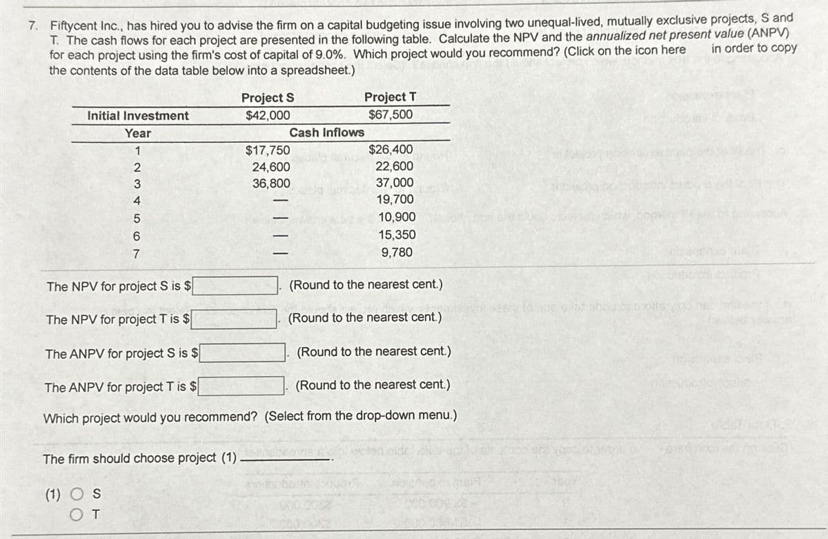 7. Fiftycent Inc., has hired you to advise the firm on a capital budgeting issue involving two unequal-lived, mutually exclusive projects, S and
T. The cash flows for each project are presented in the following table. Calculate the NPV and the annualized net present value (ANPV)
in order to copy
for each project using the firm's cost of capital of 9.0%. Which project would you recommend? (Click on the icon here
the contents of the data table below into a spreadsheet.)
Initial Investment
Year
1
2
456 A WN
3
4
7
Project S
$42,000
The NPV for project S is $
The NPV for project T is $
The ANPV for project S is $
The ANPV for project T is $
Which project would you recommend?
The firm should choose project (1) -
(1) OS
OT
$17,750
24,600
36,800
-
Cash Inflows
Project T
$67,500
$26,400
22,600
37,000
19,700
10,900
15,350
9,780
(Round to the nearest cent.)
(Round to the nearest cent.)
203 005
(Round to the nearest cent.)
(Round to the nearest cent.)
(Select from the drop-down menu.)
bau bao otis vir