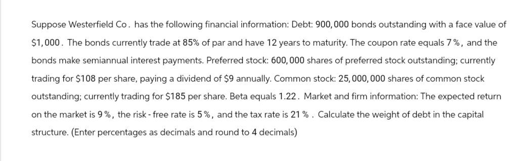 Suppose Westerfield Co. has the following financial information: Debt: 900, 000 bonds outstanding with a face value of
$1,000. The bonds currently trade at 85% of par and have 12 years to maturity. The coupon rate equals 7%, and the
bonds make semiannual interest payments. Preferred stock: 600,000 shares of preferred stock outstanding; currently
trading for $108 per share, paying a dividend of $9 annually. Common stock: 25,000,000 shares of common stock
outstanding; currently trading for $185 per share. Beta equals 1.22. Market and firm information: The expected return
on the market is 9%, the risk - free rate is 5%, and the tax rate is 21 %. Calculate the weight of debt in the capital
structure. (Enter percentages as decimals and round to 4 decimals)