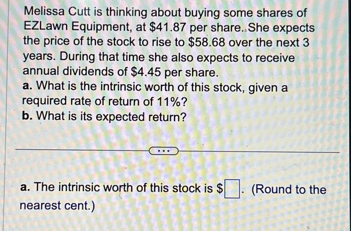 Melissa Cutt is thinking about buying some shares of
EZLawn Equipment, at $41.87 per share. She expects
the price of the stock to rise to $58.68 over the next 3
years. During that time she also expects to receive
annual dividends of $4.45 per share.
a. What is the intrinsic worth of this stock, given a
required rate of return of 11%?
b. What is its expected return?
a. The intrinsic worth of this stock is $
nearest cent.)
R
(Round to the