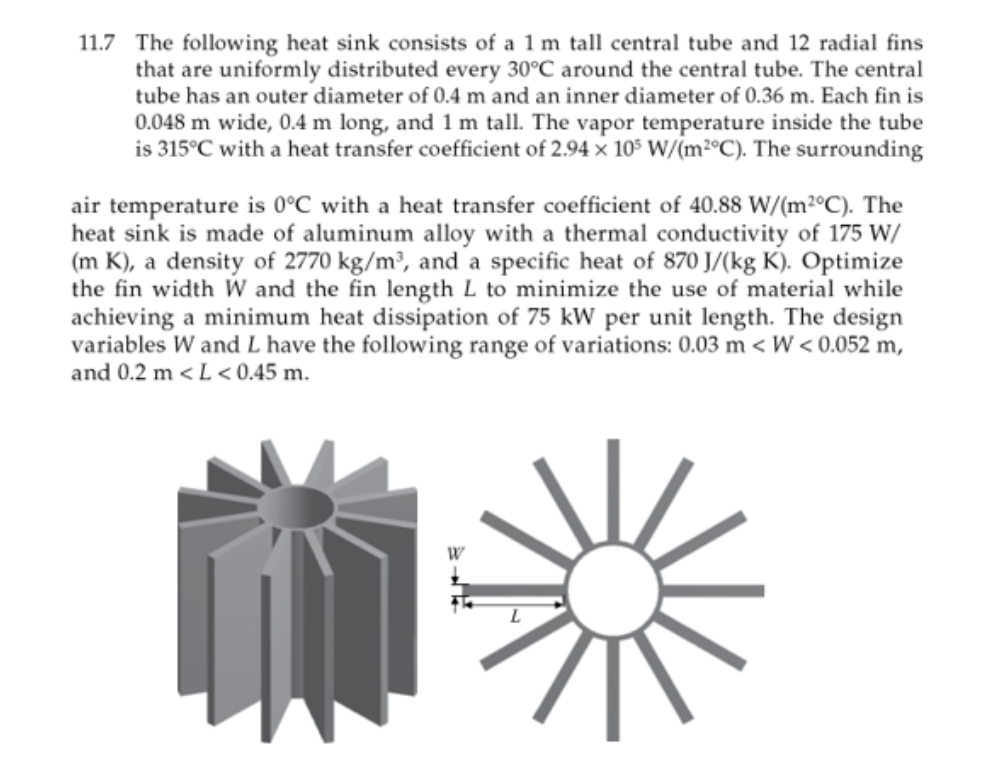 11.7 The following heat sink consists of a 1 m tall central tube and 12 radial fins
that are uniformly distributed every 30°C around the central tube. The central
tube has an outer diameter of 0.4 m and an inner diameter of 0.36 m. Each fin is
0.048 m wide, 0.4 m long, and 1 m tall. The vapor temperature inside the tube
is 315°C with a heat transfer coefficient of 2.94 x 105 W/(m²°C). The surrounding
air temperature is 0°C with a heat transfer coefficient of 40.88 W/(m2°C). The
heat sink is made of aluminum alloy with a thermal conductivity of 175 W/
(m K), a density of 2770 kg/m³, and a specific heat of 870 J/(kg K). Optimize
the fin width W and the fin length L to minimize the use of material while
achieving a minimum heat dissipation of 75 kW per unit length. The design
variables W and L have the following range of variations: 0.03 m < W<0.052 m,
and 0.2 m <L<0.45 m.
W