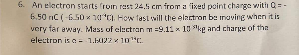 6. An electron starts from rest 24.5 cm from a fixed point charge with Q = -
6.50 nC (-6.50 x 10 °C). How fast will the electron be moving when it is
very far away. Mass of electron m =9.11 x 10-31 kg and charge of the
electron is e = -1.6022 x 10-19 C.