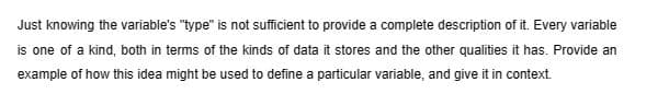 Just knowing the variable's "type" is not sufficient to provide a complete description of it. Every variable
is one of a kind, both in terms of the kinds of data it stores and the other qualities it has. Provide an
example of how this idea might be used to define a particular variable, and give it in context.