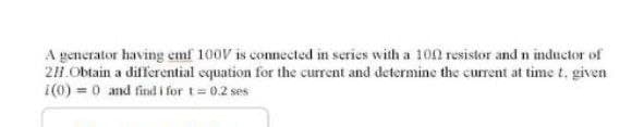 A generator having emf 100V is connected in series with a 100 resistor and n inductor of
211 Obtain a differential equation for the current and determine the current at time t. given
¡(0) = 0 and find i for t= 0.2 ses