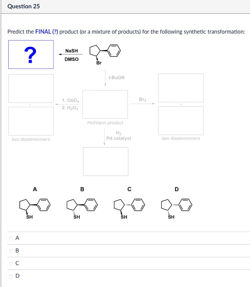Question 25
Predict the FINAL (?) product (or a mixture of products) for the following synthetic transformation:
?
NaSH
DMSO
Br
two diastereomers
t-BuOK
1. OsO4
2. H₂O2
Hofmann product
Br2
H₂
Pd catalyst
two diastereomers
A
B
с
D
go go go
SH
SH
SH
SH
A
B
C
D