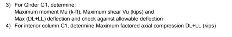 3) For Girder G1, determine:
Maximum moment Mu (k-ft), Maximum shear Vu (kips) and
Max (DL+LL) deflection and check against allowable deflection
4) For interior column C1, determine Maximum factored axial compression DL+LL (kips)
