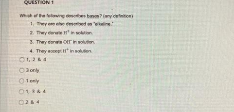 QUESTION 1
Which of the following describes bases? (any definition)
1. They are also described as "alkaline."
2. They donate H* in solution.
3. They donate OH" in solution.
4. They accept H in solution.
01, 2 & 4
O 3 only
O 1 only
O1, 3 & 4
02 & 4
