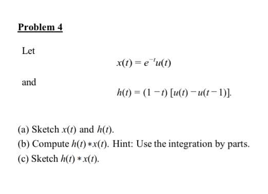 Problem 4
Let
and
x(t)= e 'u(t)
h(t) = (1-t) [u(t)-u(t-1)].
(a) Sketch x(t) and h(t).
(b) Compute h(t) *x(t). Hint: Use the integration by parts.
(c) Sketch h(t) * x(t).