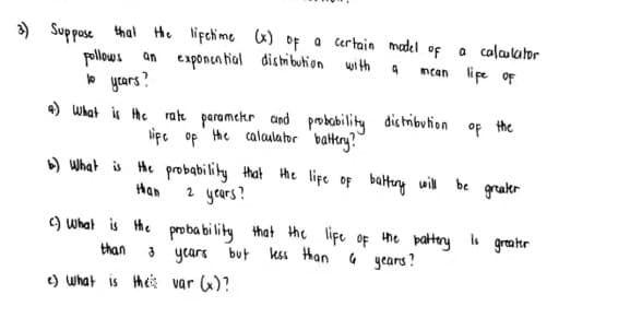 ) Suppose thal He lifchime x) of a certain madel of
a calaulator
mcan lipe oF
pollows
an exponca tial distibuhion with
* ycars?
4) What is he rate paramehr and
probobility
lipe of the calaulator battry?"
distribution
of
the
) What is He probabiliky that the lipe of batung uil be grakr
2 years?
Han
) What is Hhe proba bi lity that the lipe of the pattory s greater
than
years but kss than
4 gears?
e) what is theis var (x)?
