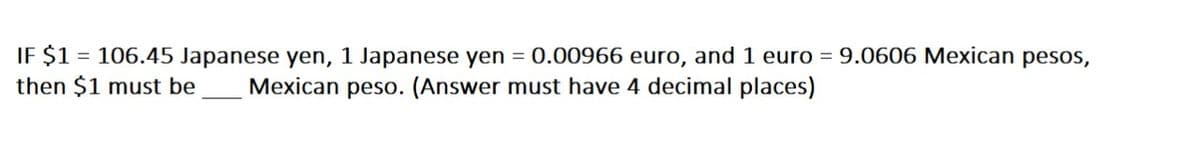 IF $1 = 106.45 Japanese yen, 1 Japanese yen = 0.00966 euro, and 1 euro = 9.0606 Mexican pesos,
then $1 must be
Mexican peso. (Answer must have 4 decimal places)
