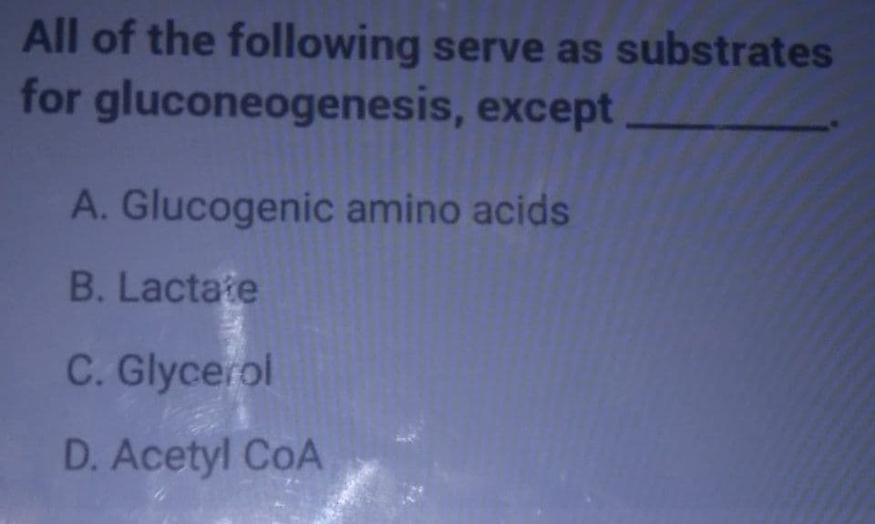 All of the following serve as substrates
for gluconeogenesis, except
A. Glucogenic amino acids
B. Lactate
C. Glycerol
D. Acetyl CoA
