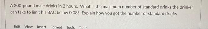 A 200-pound male drinks in 2 hours. What is the maximum number of standard drinks the drinker
can take to limit his BAC below 0.08? Explain how you got the number of standard drinks.
Edit View Insert Format Tools Table