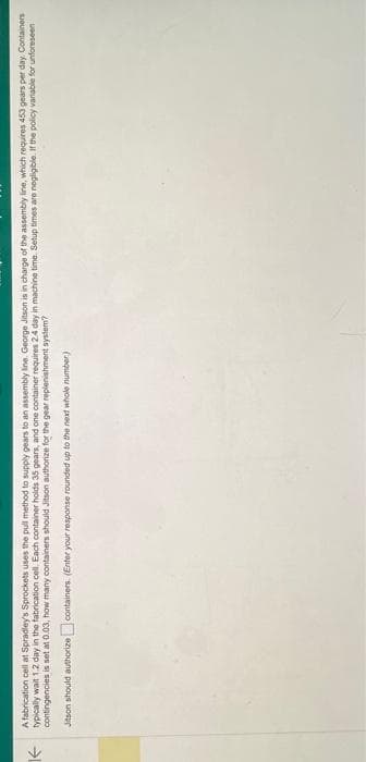 个
A fabrication cell at Spradley's Sprockets uses the pull method to supply gears to an assembly line. George Jitson is in charge of the assembly line, which requires 453 gears per day. Containers
typically wait 1.2 day in the fabrication cell. Each container holds 35 gears, and one container requires 24 day in machine time. Setup times are negligible. If the policy variable for unforeseen
contingencies is set at 0.03, how many containers should Jitson authorize for the gear replenishment system?
Jitson should authorize containers. (Enter your response rounded up to the next whole number)