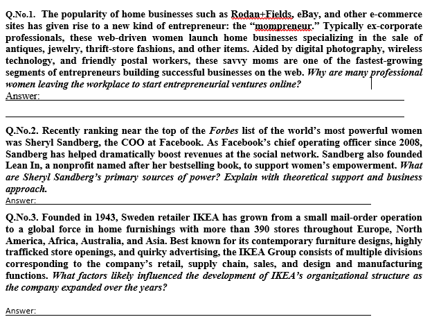 Q.No.1. The popularity of home businesses such as Rodan+Fields, eBay, and other e-commerce
sites has given rise to a new kind of entrepreneur: the "mompreneur." Typically ex-corporate
professionals, these web-driven women launch home businesses specializing in the sale of
antiques, jewelry, thrift-store fashions, and other items. Aided by digital photography, wireless
technology, and friendly postal workers, these savvy moms are one of the fastest-growing
segments of entrepreneurs building successful businesses on the web. Why are many professional
women leaving the workplace to start entrepreneurial ventures online?
Answer:
Q.No.2. Recently ranking near the top of the Forbes list of the world's most powerful women
was Sheryl Sandberg, the COO at Facebook. As Facebook's chief operating officer since 2008,
Sandberg has helped dramatically boost revenues at the social network. Sandberg also founded
Lean In, a nonprofit named after her bestselling book, to support women's empowerment. What
are Sheryl Sandberg's primary sources of power? Explain with theoretical support and business
аpproach.
Answer:
Q.No.3. Founded in 1943, Sweden retailer IKEA has grown from a small mail-order operation
to a global force in home furnishings with more than 390 stores throughout Europe, North
America, Africa, Australia, and Asia. Best known for its contemporary furniture designs, highly
trafficked store openings, and quirky advertising, the IKEA Group consists of multiple divisions
corresponding to the company's retail, supply chain, sales, and design and manufacturing
functions. What factors likely influenced the development of IKEA's organizational structure as
the company expanded over the years?
Answer:
