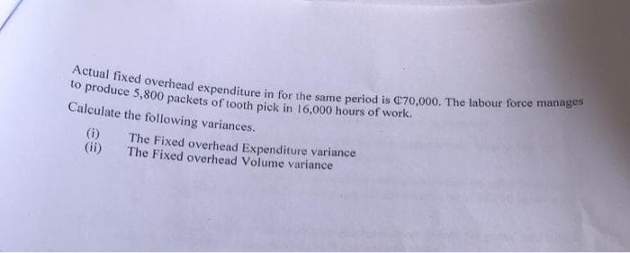 Actual fixed overhead expenditure in for the same period is C70,000. The labour force manages
to produce 5,800 packets of tooth pick in 16,000 hours of work.
Calculate the following variances.
(i)
(ii)
The Fixed overhead Expenditure variance
The Fixed overhead Volume variance
