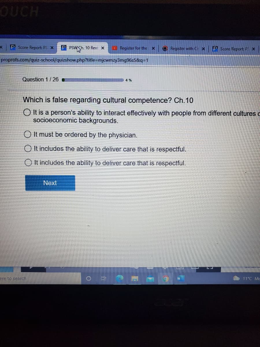 OUCH
P Score Report: PS X
P PSW Ch. 10 Revi x
Register for the x
O Register with Cit x
P Score Report; PS x
proprofs.com/quiz-school/quizshow.php?title=mjcwmzy3mg96s5&q=1
Question 1/ 26
4 %
Which is false regarding cultural competence? Ch.10
O It is a person's ability to interact effectively with people from different cultures o
socioeconomic backgrounds.
O It must be ordered by the physician.
O It includes the ability to deliver care that is respectful.
O It includes the ability to deliver care that is respectful.
Next
ere to search
11°C Mc
