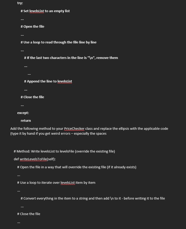try:
# Set levelsList to an empty list
# Open the file
# Use a loop to read through the file line by line
# If the last two characters in the line is "\n", remove them
# Append the line to levelsList
ww w
# Close the file
except:
return
Add the following method to your PriceChecker class and replace the ellipsis with the applicable code
(type it by hand if you get weird errors - especially the spaces
# Method: Write levelsList to levelsFile (override the existing file)
def writelevelsToFile(self):
# Open the file in a way that will override the existing file (if it already exists)
...
# Use a loop to iterate over levelsList item by item
# Convert everything in the item to a string and then add \n to it - before writing it to the file
# Close the file
