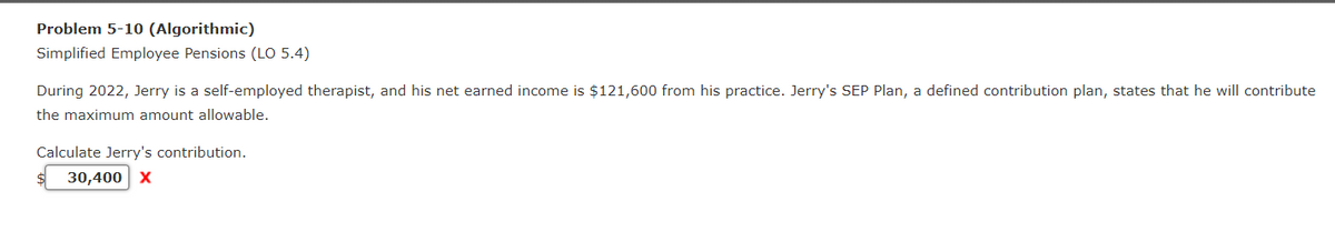 Problem 5-10 (Algorithmic)
Simplified Employee Pensions (LO 5.4)
During 2022, Jerry is a self-employed therapist, and his net earned income is $121,600 from his practice. Jerry's SEP Plan, a defined contribution plan, states that he will contribute
the maximum amount allowable.
Calculate Jerry's contribution.
30,400 X
