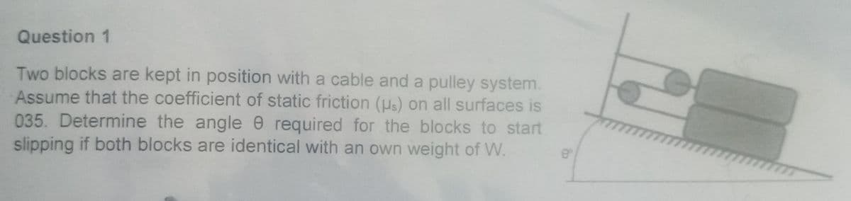 Question 1
Two blocks are kept in position with a cable and a pulley system.
Assume that the coefficient of static friction (μs) on all surfaces is
035. Determine the angle e required for the blocks to start
slipping if both blocks are identical with an own weight of W.
8°