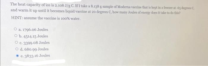 The heat capacity of ice is 2.108 J/g C. If I take a 8.138 g sample of Moderna vaccine that is kept in a freezer at-65 degrees C
and warm it up until it becomes liquid vaccine at 20 degrees C, how many Joules of energy does it take to do this?
HINT: assume the vaccine is 100% water.
O a. 1796.06 Joules
O b. 4514-15 Joules
O c. 3399.08 Joules
O d. 680.99 Joules
e. 3833-16 Joules
