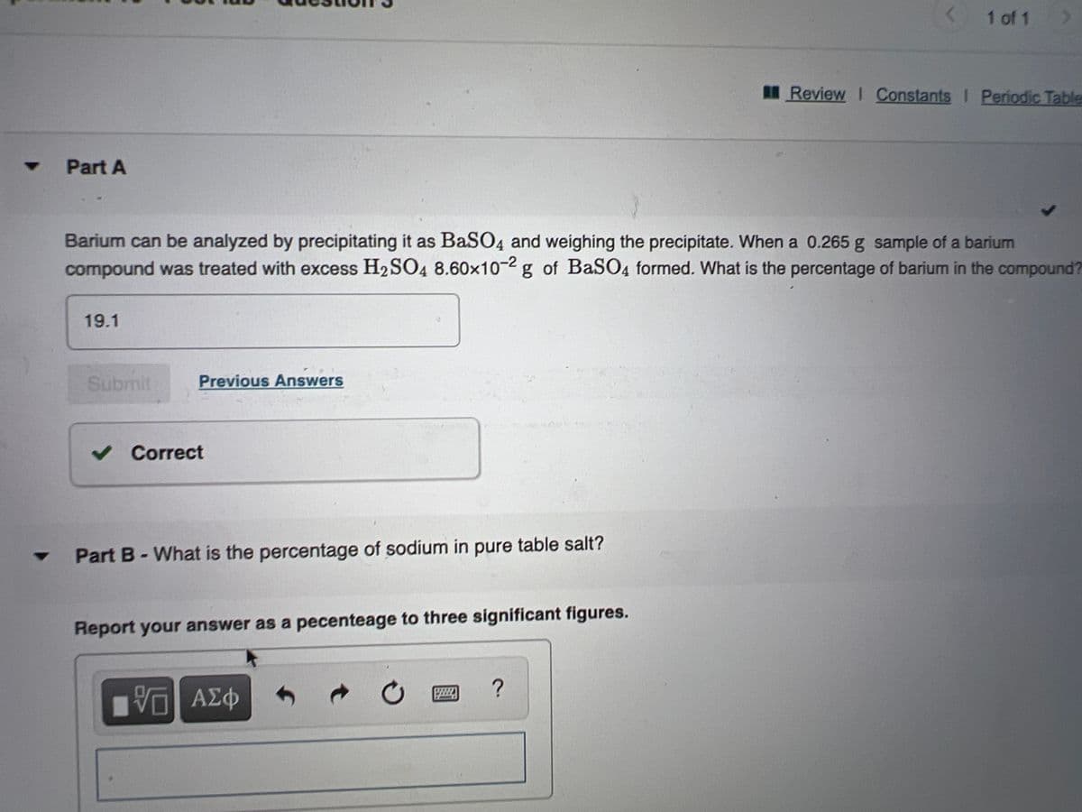 1 of 1
IReview I Constants I Periodic Table
マ
Part A
Barium can be analyzed by precipitating it as BaSO4 and weighing the precipitate. When a 0.265 g sample of a barium
compound was treated with excess H2SO4 8.60x10-2 g of BaSO4 formed. What is the percentage of barium in the compound?
19.1
Submit
Previous Answers
v Correct
Part B-What is the percentage of sodium in pure table salt?
%3D
Report your answer as a pecenteage to three significant figures.
响 AZ4
