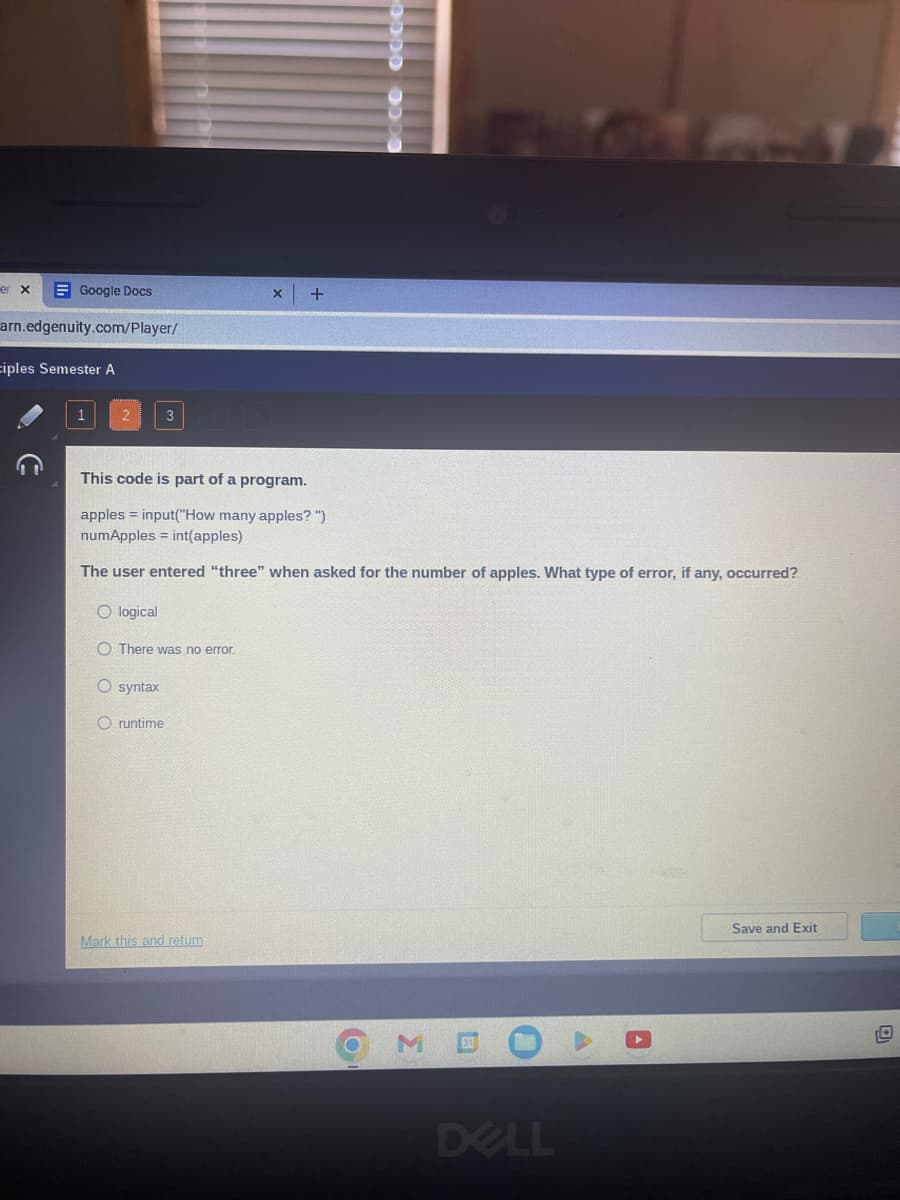 Google Docs
arn.edgenuity.com/player/
er x
ciples Semester A
3
O syntax
Oruntime
X
This code is part of a program.
apples =input("How many apples?")
numApples = int(apples)
The user entered "three" when asked for the number of apples. What type of error, if any, occurred?
O logical
O There was no error.
Mark this and return
+
O
MD
DELL
A
Save and Exit