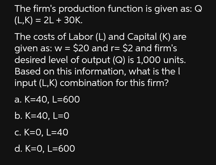 The firm's production function is given as: Q
(L,K) = 2L + 3OK.
The costs of Labor (L) and Capital (K) are
given as: w = $20 and r= $2 and firm's
desired level of output (Q) is 1,000 units.
Based on this information, what is the I
input (L,K) combination for this firm?
a. K=40, L=600
b. K=40, L=0
c. K=0, L=40
d. K=0, L=600
